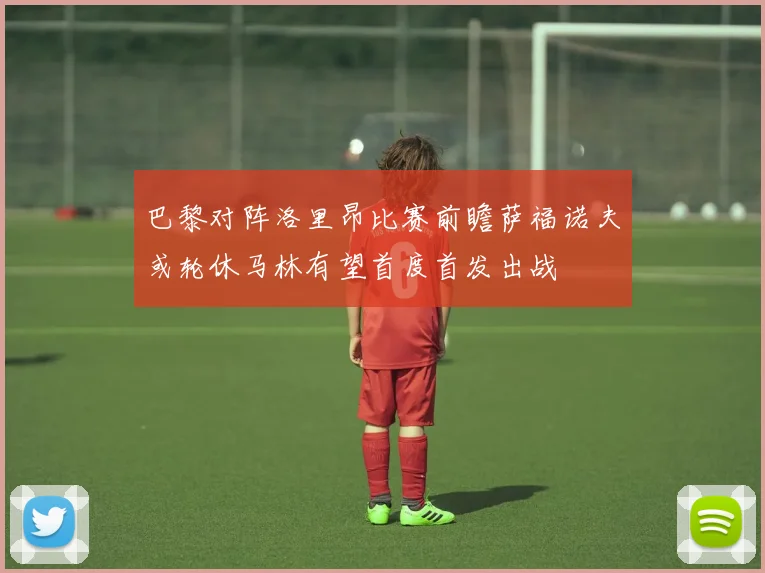 巴黎对阵洛里昂比赛前瞻萨福诺夫或轮休马林有望首度首发出战