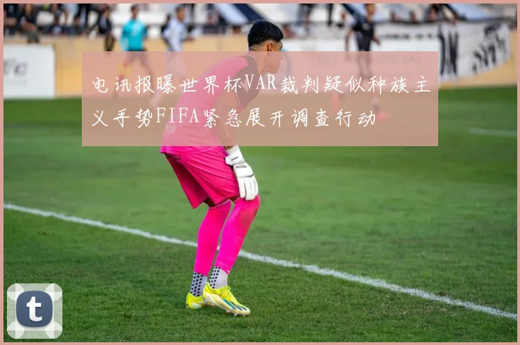 电讯报曝世界杯VAR裁判疑似种族主义手势FIFA紧急展开调查行动