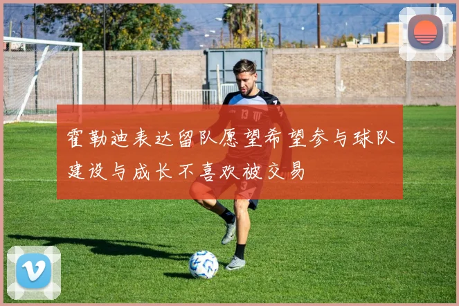 霍勒迪表达留队愿望希望参与球队建设与成长不喜欢被交易