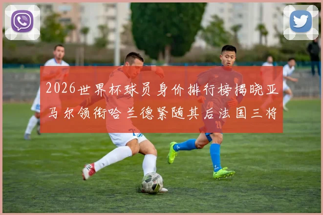 2026世界杯球员身价排行榜揭晓亚马尔领衔哈兰德紧随其后法国三将入围