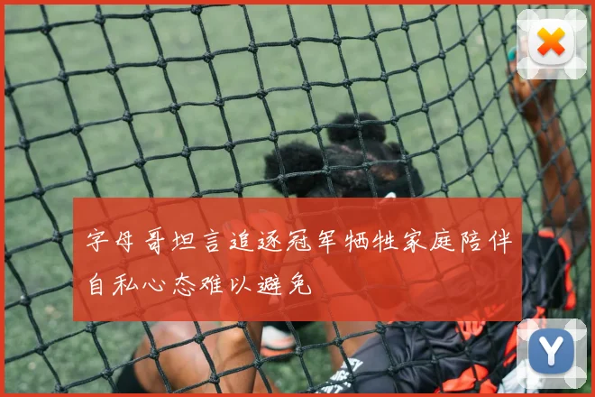 字母哥坦言追逐冠军牺牲家庭陪伴自私心态难以避免