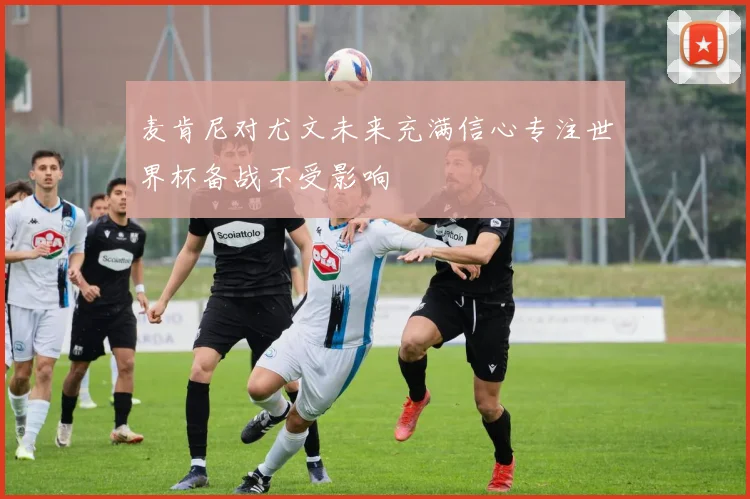 麦肯尼对尤文未来充满信心专注世界杯备战不受影响
