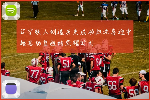 辽宁铁人创造历史成功归沈喜迎中超客场首胜的荣耀时刻