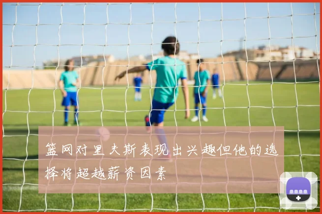 篮网对里夫斯表现出兴趣但他的选择将超越薪资因素