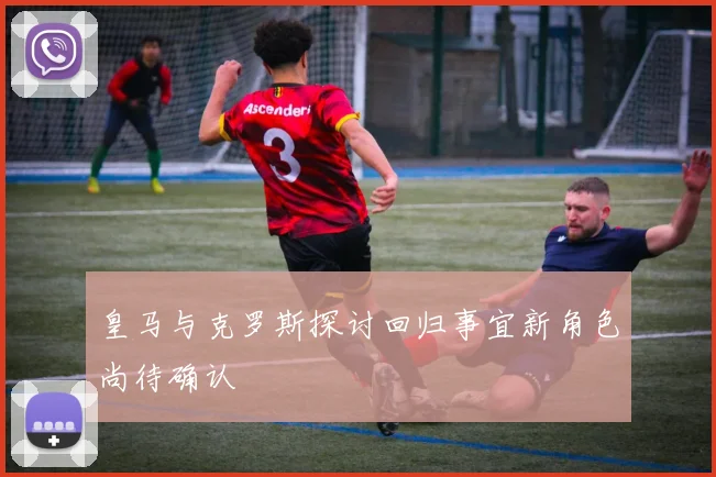 皇马与克罗斯探讨回归事宜新角色尚待确认