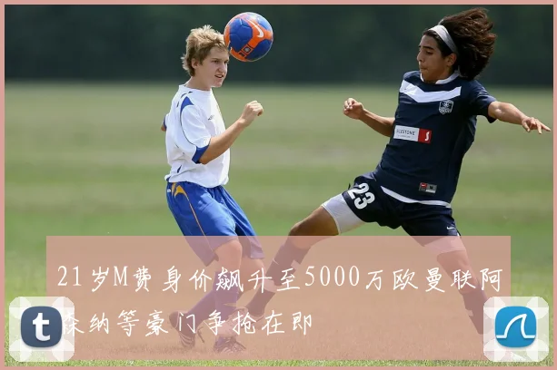 21岁M费身价飙升至5000万欧曼联阿森纳等豪门争抢在即