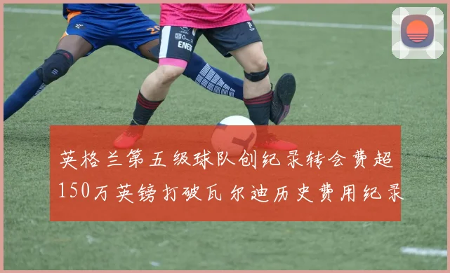 英格兰第五级球队创纪录转会费超150万英镑打破瓦尔迪历史费用纪录